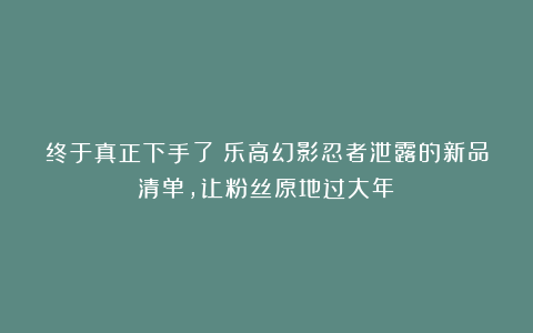 终于真正下手了！乐高幻影忍者泄露的新品清单，让粉丝原地过大年！