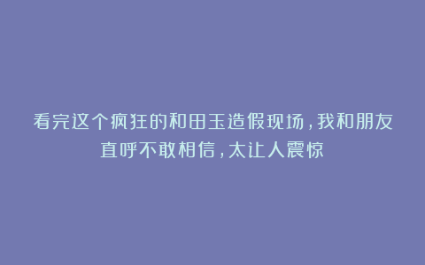 看完这个疯狂的和田玉造假现场，我和朋友直呼不敢相信，太让人震惊！