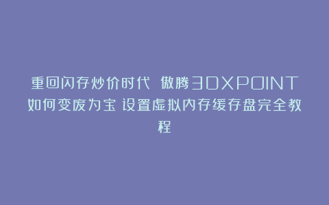 重回闪存炒价时代 傲腾3DXPOINT如何变废为宝？设置虚拟内存缓存盘完全教程