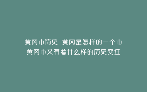 ‍黄冈市简史：‍黄冈是怎样的一个市？‍黄冈市又有着什么样的历史变迁？