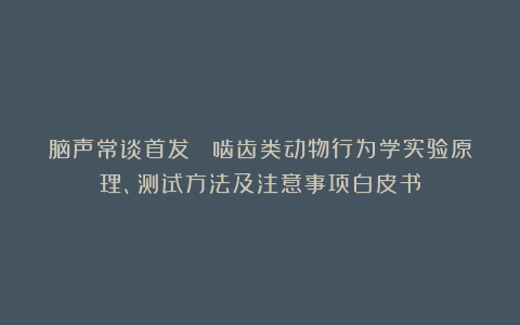 脑声常谈首发丨 啮齿类动物行为学实验原理、测试方法及注意事项白皮书