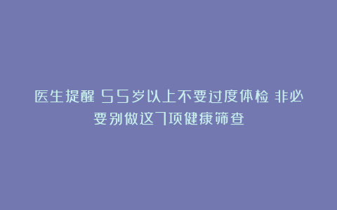 医生提醒：55岁以上不要过度体检？非必要别做这7项健康筛查