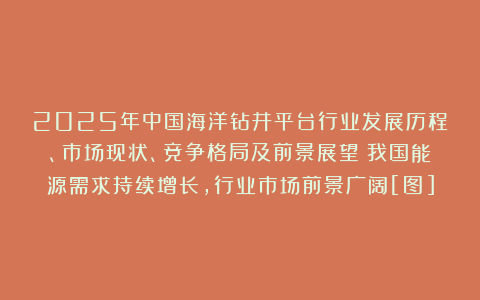 2025年中国海洋钻井平台行业发展历程、市场现状、竞争格局及前景展望：我国能源需求持续增长，行业市场前景广阔[图]
