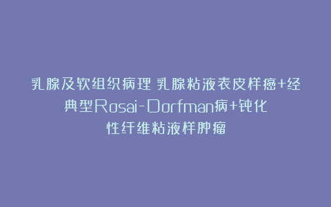 乳腺及软组织病理｜乳腺粘液表皮样癌+经典型Rosai-Dorfman病+骨化性纤维粘液样肿瘤