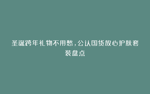 圣诞跨年礼物不用愁，公认国货放心护肤套装盘点！