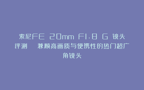 索尼FE 20mm F1.8 G 镜头评测 | 兼顾高画质与便携性的热门超广角镜头