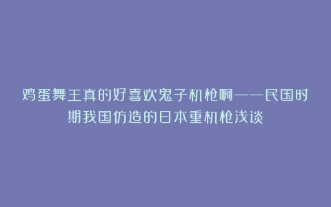 鸡蛋舞王真的好喜欢鬼子机枪啊——民国时期我国仿造的日本重机枪浅谈