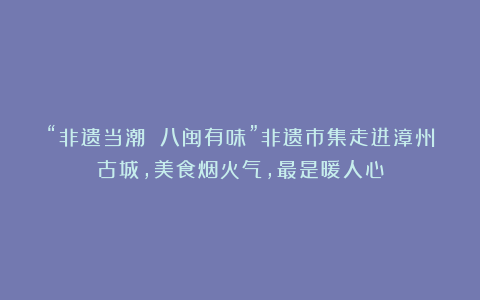 “非遗当潮 八闽有味”非遗市集走进漳州古城，美食烟火气，最是暖人心