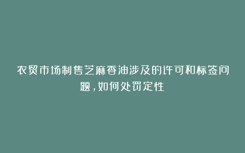 农贸市场制售芝麻香油涉及的许可和标签问题，如何处罚定性？