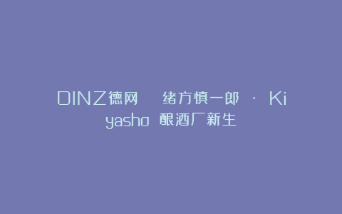 DINZ德网 | 绪方慎一郎 · Kiyasho 酿酒厂新生