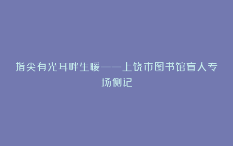 指尖有光耳畔生暖——上饶市图书馆盲人专场侧记