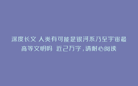 深度长文：人类有可能是银河系乃至宇宙最高等文明吗？（近2万字，请耐心阅读）