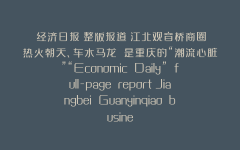 《经济日报》整版报道丨江北观音桥商圈：热火朝天、车水马龙 是重庆的“潮流心脏”“Economic Daily” full-page report丨Jiangbei Guanyinqiao busine