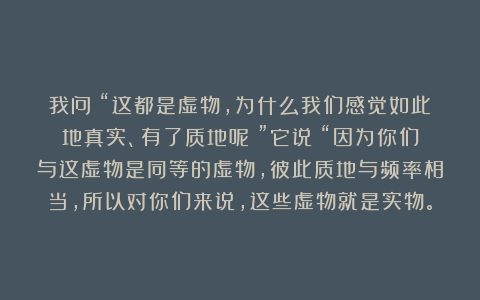 我问：“这都是虚物，为什么我们感觉如此地真实、有了质地呢？”它说：“因为你们与这虚物是同等的虚物，彼此质地与频率相当，所以对你们来说，这些虚物就是实物。