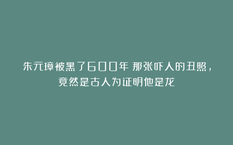 朱元璋被黑了600年！那张吓人的丑照，竟然是古人为证明他是龙？