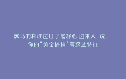属马的和谁过日子最舒心？过来人 说， 你的“黄金搭档’有这些特征