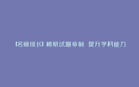 【名师成长】精研试题命制 提升学科能力