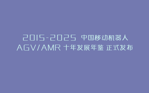 《2015-2025 中国移动机器人（AGV/AMR）十年发展年鉴》正式发布！