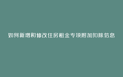 如何新增和修改住房租金专项附加扣除信息？
