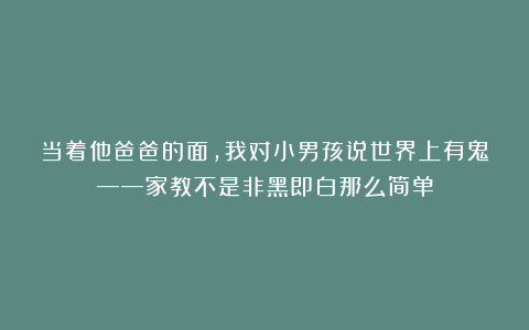 当着他爸爸的面，我对小男孩说世界上有鬼——家教不是非黑即白那么简单