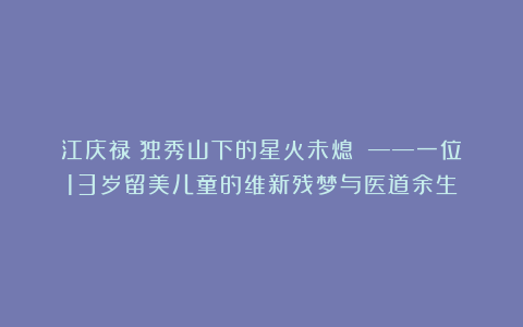 江庆禄：独秀山下的星火未熄　　——一位13岁留美儿童的维新残梦与医道余生