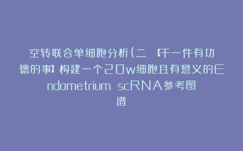 空转联合单细胞分析(二）：【干一件有功德的事】构建一个20w细胞且有意义的Endometrium scRNA参考图谱