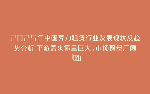 2025年中国算力租赁行业发展现状及趋势分析：下游需求体量巨大，市场前景广阔「图」