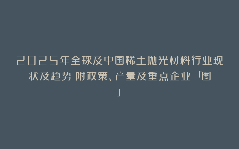 2025年全球及中国稀土抛光材料行业现状及趋势（附政策、产量及重点企业）「图」