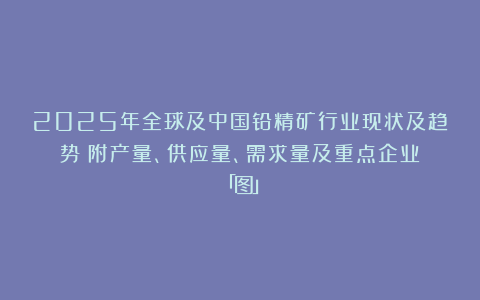 2025年全球及中国铅精矿行业现状及趋势（附产量、供应量、需求量及重点企业）「图」