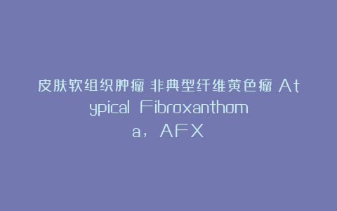 皮肤软组织肿瘤｜非典型纤维黄色瘤（Atypical Fibroxanthoma, AFX）