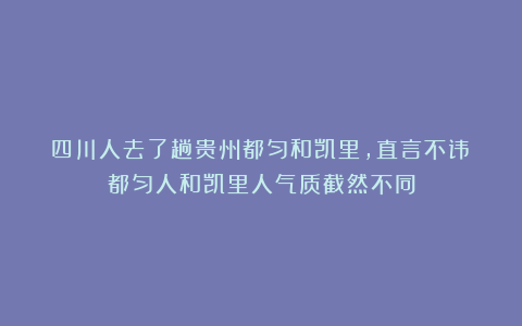 四川人去了趟贵州都匀和凯里，直言不讳：都匀人和凯里人气质截然不同