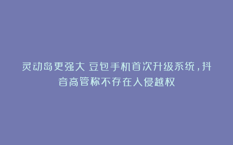 灵动岛更强大！豆包手机首次升级系统，抖音高管称不存在入侵越权