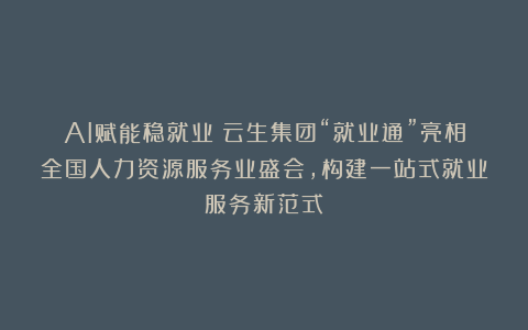 AI赋能稳就业！云生集团“就业通”亮相全国人力资源服务业盛会，构建一站式就业服务新范式