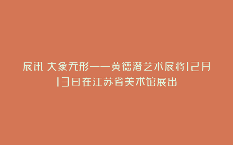 展讯丨大象无形——黄德潜艺术展将12月13日在江苏省美术馆展出
