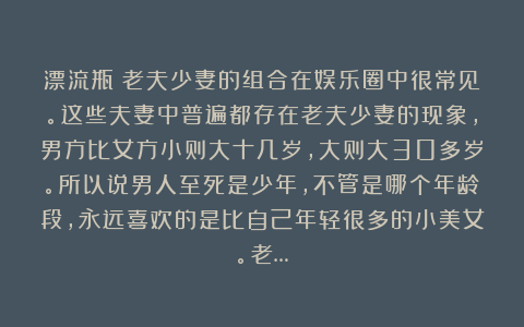 漂流瓶：老夫少妻的组合在娱乐圈中很常见。这些夫妻中普遍都存在老夫少妻的现象，男方比女方小则大十几岁，大则大30多岁。所以说男人至死是少年，不管是哪个年龄段，永远喜欢的是比自己年轻很多的小美女。老…