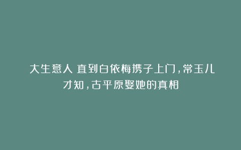 《大生意人》直到白依梅携子上门，常玉儿才知，古平原娶她的真相