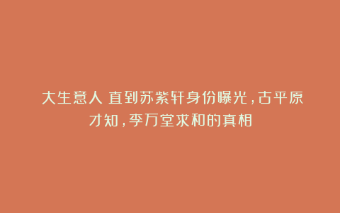 《大生意人》直到苏紫轩身份曝光，古平原才知，李万堂求和的真相