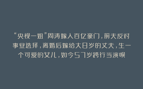 “央视一姐”周涛嫁入百亿豪门，前夫反对事业选择，离婚后嫁给大8岁的丈夫，生一个可爱的女儿，如今57岁跨行当演员