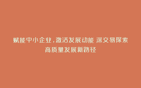 赋能中小企业，激活发展动能｜深交易探索高质量发展新路径