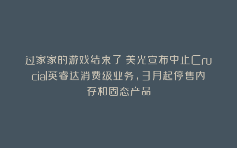 过家家的游戏结束了：美光宣布中止Crucial英睿达消费级业务，3月起停售内存和固态产品