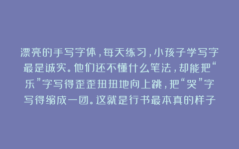 漂亮的手写字体，每天练习，小孩子学写字最是诚实。他们还不懂什么笔法，却能把“乐”字写得歪歪扭扭地向上跳，把“哭”字写得缩成一团。这就是行书最本真的样子
