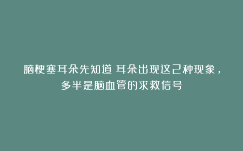 脑梗塞耳朵先知道？耳朵出现这2种现象，多半是脑血管的求救信号