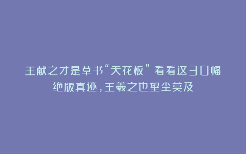 王献之才是草书“天花板”！看看这30幅绝版真迹，王羲之也望尘莫及