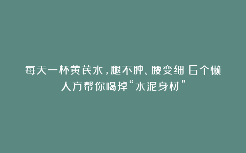 每天一杯黄芪水，腿不肿、腰变细：6个懒人方帮你喝掉“水泥身材”