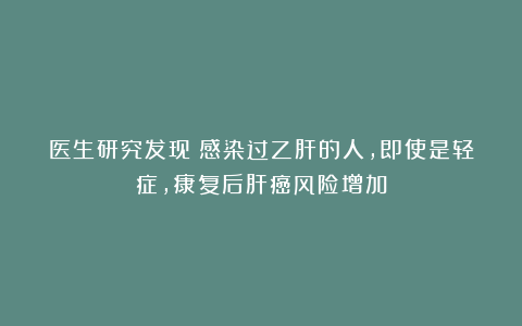 医生研究发现：感染过乙肝的人，即使是轻症，康复后肝癌风险增加
