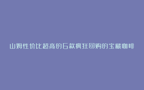 山姆性价比超高的6款疯狂回购的宝藏咖啡