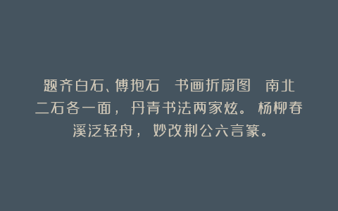 题齐白石、傅抱石 《书画折扇图》 南北二石各一面， 丹青书法两家炫。 杨柳春溪泛轻舟， 妙改荆公六言篆。