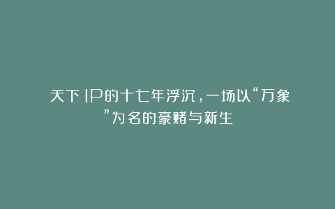 《天下》IP的十七年浮沉，一场以“万象”为名的豪赌与新生