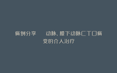 病例分享 | 腘动脉、膝下动脉CTO病变的介入治疗