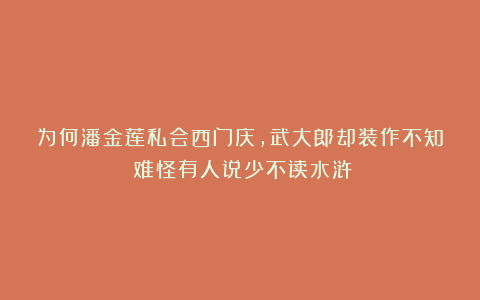 为何潘金莲私会西门庆，武大郎却装作不知？难怪有人说少不读水浒
